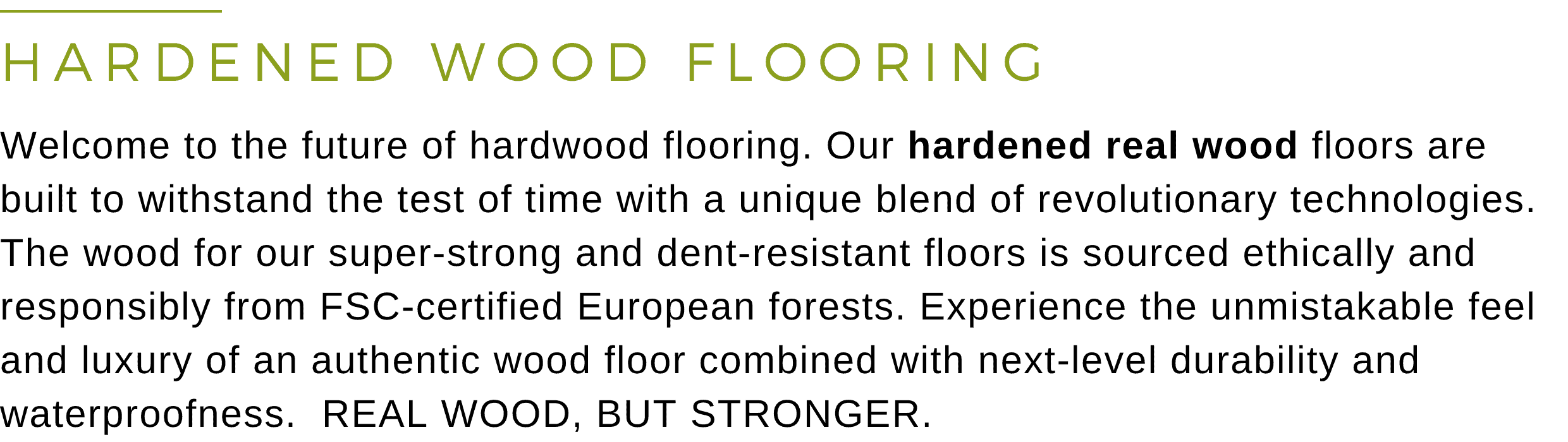 HARDENED WOOD FLOORING - Welcome to the future of hardwood flooring. Our hardened real wood floors are built to withstand the test of time with a unique blend of revolutionary technologies. The wood for our super-strong and dent-resistant floors is sourced ethically and responsibly from FSC-certified European forests. Experience the unmistakable feel and luxury of an authentic wood floor combined with next-level durability and waterproofness.  REAL WOOD, BUT STRONGER.